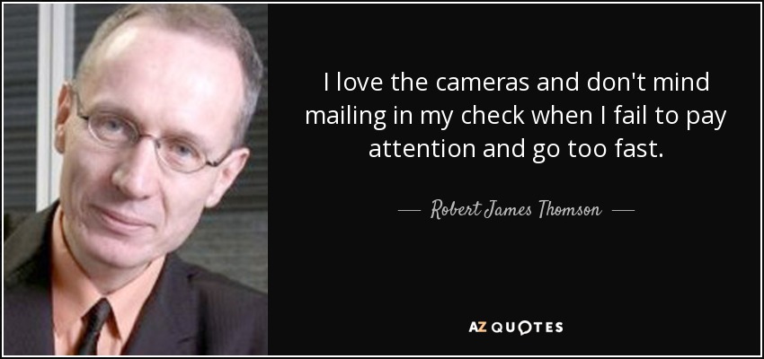 I love the cameras and don't mind mailing in my check when I fail to pay attention and go too fast. - Robert James Thomson