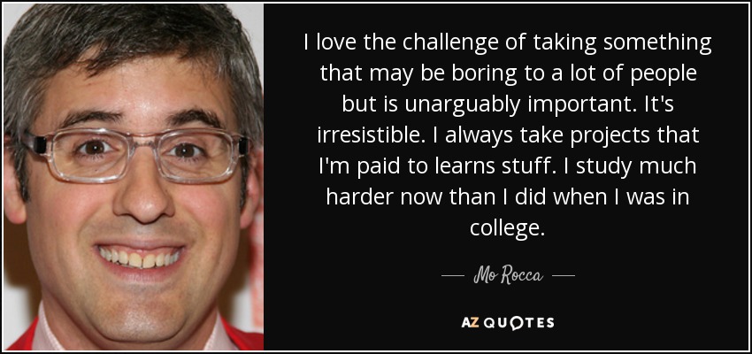 I love the challenge of taking something that may be boring to a lot of people but is unarguably important. It's irresistible. I always take projects that I'm paid to learns stuff. I study much harder now than I did when I was in college. - Mo Rocca