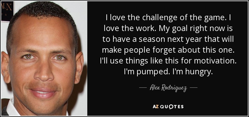 I love the challenge of the game. I love the work. My goal right now is to have a season next year that will make people forget about this one. I'll use things like this for motivation. I'm pumped. I'm hungry. - Alex Rodriguez