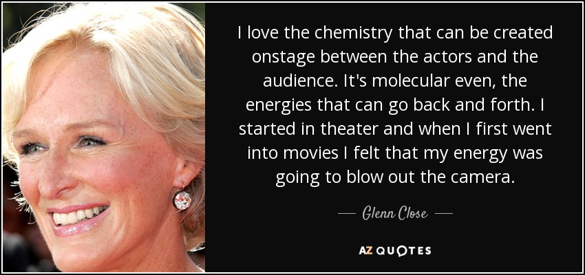 I love the chemistry that can be created onstage between the actors and the audience. It's molecular even, the energies that can go back and forth. I started in theater and when I first went into movies I felt that my energy was going to blow out the camera. - Glenn Close