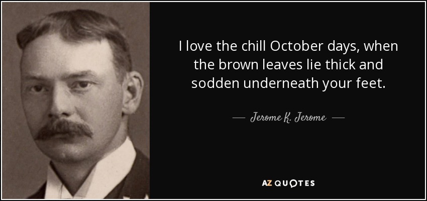 I love the chill October days, when the brown leaves lie thick and sodden underneath your feet. - Jerome K. Jerome