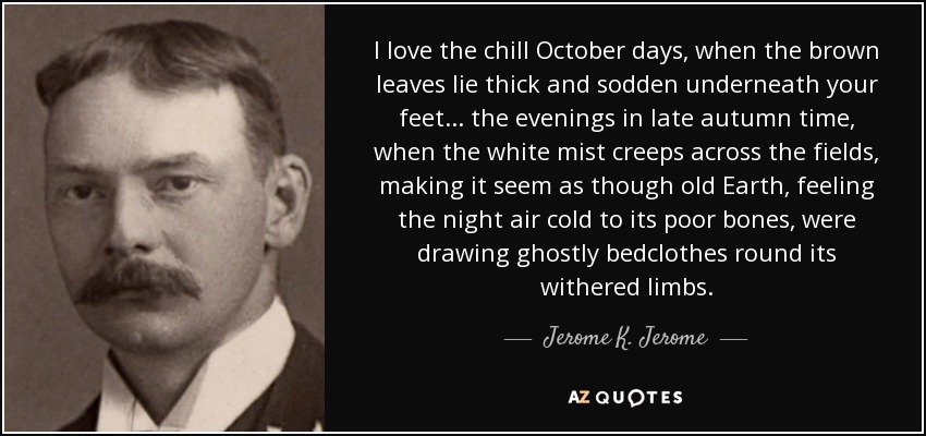 I love the chill October days, when the brown leaves lie thick and sodden underneath your feet ... the evenings in late autumn time, when the white mist creeps across the fields, making it seem as though old Earth, feeling the night air cold to its poor bones, were drawing ghostly bedclothes round its withered limbs. - Jerome K. Jerome