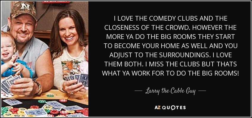 I LOVE THE COMEDY CLUBS AND THE CLOSENESS OF THE CROWD. HOWEVER THE MORE YA DO THE BIG ROOMS THEY START TO BECOME YOUR HOME AS WELL AND YOU ADJUST TO THE SURROUNDINGS. I LOVE THEM BOTH. I MISS THE CLUBS BUT THATS WHAT YA WORK FOR TO DO THE BIG ROOMS! - Larry the Cable Guy