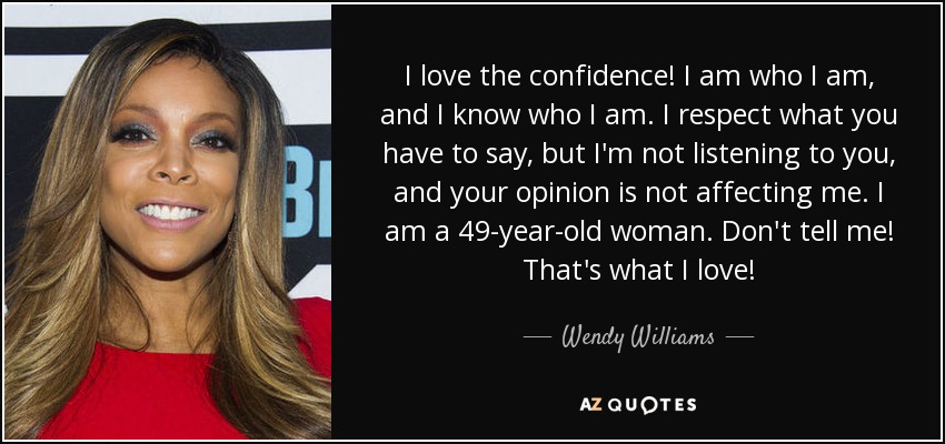 I love the confidence! I am who I am, and I know who I am. I respect what you have to say, but I'm not listening to you, and your opinion is not affecting me. I am a 49-year-old woman. Don't tell me! That's what I love! - Wendy Williams