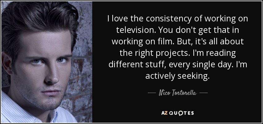 I love the consistency of working on television. You don't get that in working on film. But, it's all about the right projects. I'm reading different stuff, every single day. I'm actively seeking. - Nico Tortorella