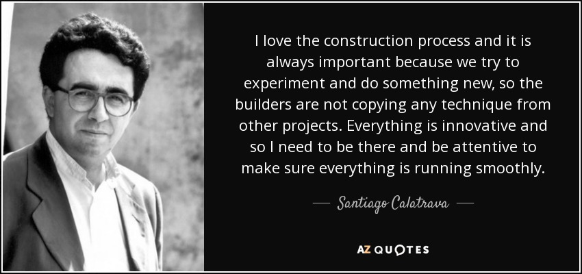I love the construction process and it is always important because we try to experiment and do something new, so the builders are not copying any technique from other projects. Everything is innovative and so I need to be there and be attentive to make sure everything is running smoothly. - Santiago Calatrava