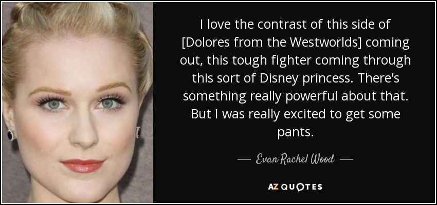 I love the contrast of this side of [Dolores from the Westworlds] coming out, this tough fighter coming through this sort of Disney princess. There's something really powerful about that. But I was really excited to get some pants. - Evan Rachel Wood