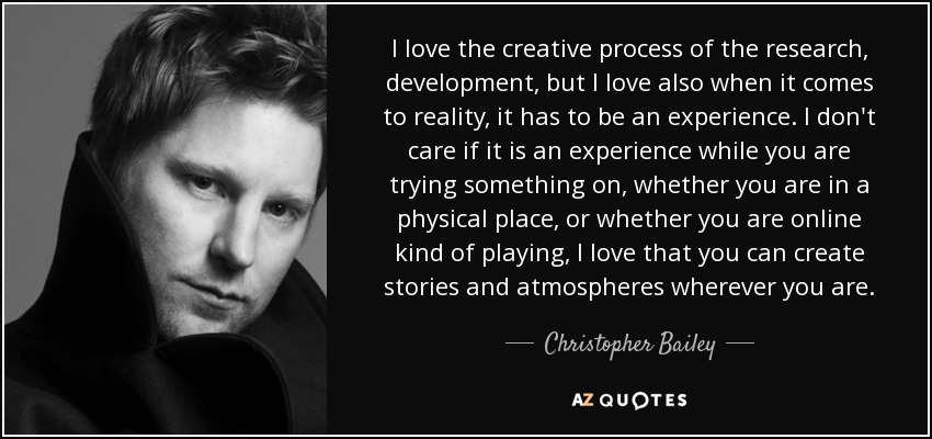 I love the creative process of the research, development, but I love also when it comes to reality, it has to be an experience. I don't care if it is an experience while you are trying something on, whether you are in a physical place, or whether you are online kind of playing, I love that you can create stories and atmospheres wherever you are. - Christopher Bailey