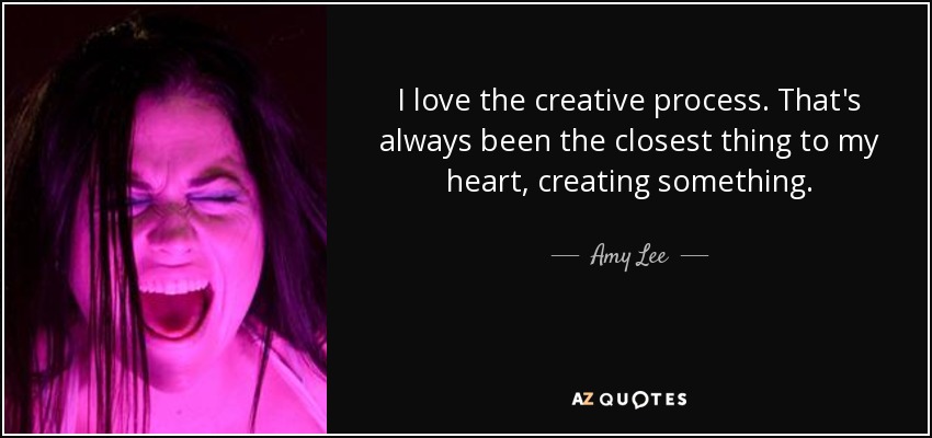 I love the creative process. That's always been the closest thing to my heart, creating something. - Amy Lee