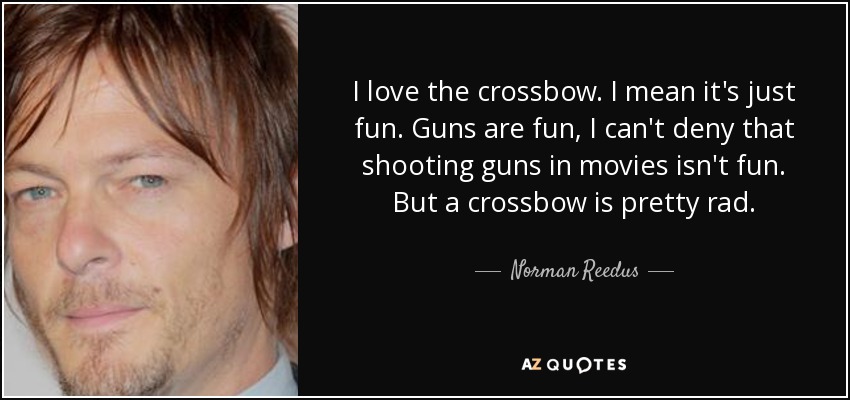 I love the crossbow. I mean it's just fun. Guns are fun, I can't deny that shooting guns in movies isn't fun. But a crossbow is pretty rad. - Norman Reedus
