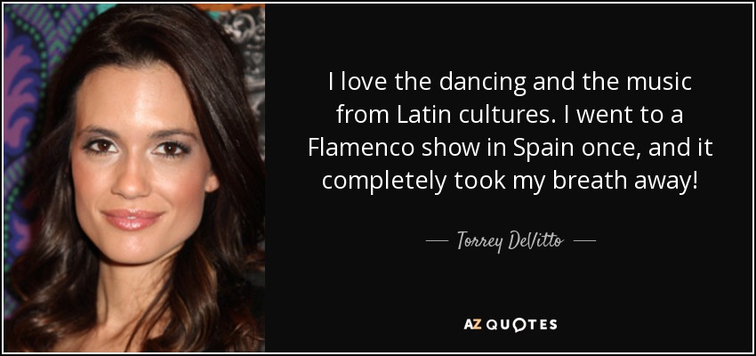 I love the dancing and the music from Latin cultures. I went to a Flamenco show in Spain once, and it completely took my breath away! - Torrey DeVitto