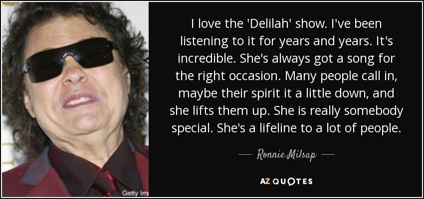 I love the 'Delilah' show. I've been listening to it for years and years. It's incredible. She's always got a song for the right occasion. Many people call in, maybe their spirit it a little down, and she lifts them up. She is really somebody special. She's a lifeline to a lot of people. - Ronnie Milsap