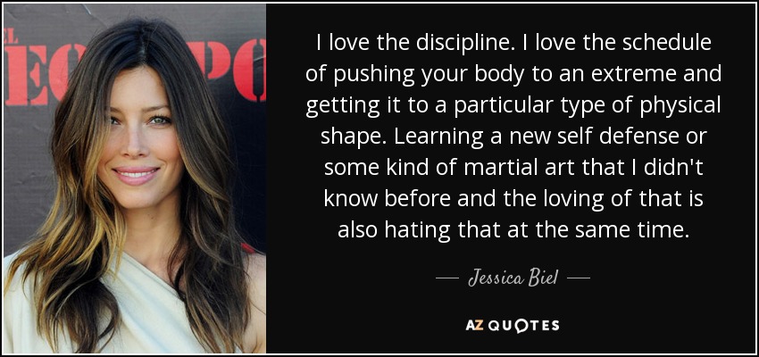I love the discipline. I love the schedule of pushing your body to an extreme and getting it to a particular type of physical shape. Learning a new self defense or some kind of martial art that I didn't know before and the loving of that is also hating that at the same time. - Jessica Biel