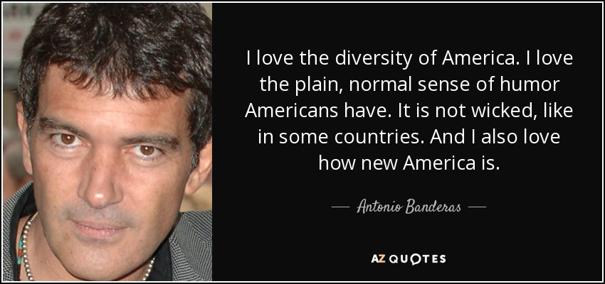 I love the diversity of America. I love the plain, normal sense of humor Americans have. It is not wicked, like in some countries. And I also love how new America is. - Antonio Banderas