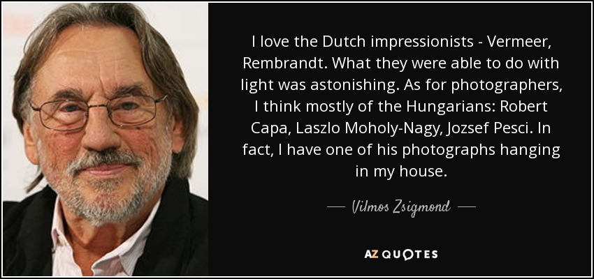 I love the Dutch impressionists - Vermeer, Rembrandt. What they were able to do with light was astonishing. As for photographers, I think mostly of the Hungarians: Robert Capa, Laszlo Moholy-Nagy, Jozsef Pesci. In fact, I have one of his photographs hanging in my house. - Vilmos Zsigmond