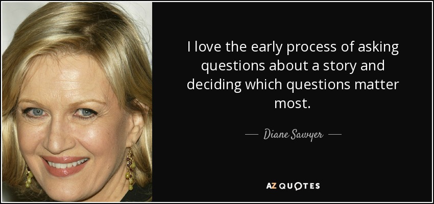 I love the early process of asking questions about a story and deciding which questions matter most. - Diane Sawyer