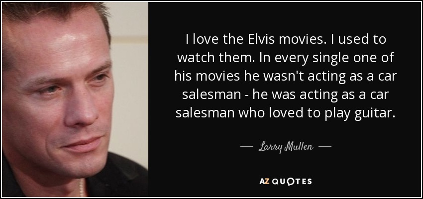 I love the Elvis movies. I used to watch them. In every single one of his movies he wasn't acting as a car salesman - he was acting as a car salesman who loved to play guitar. - Larry Mullen, Jr.