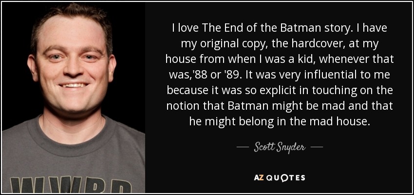 I love The End of the Batman story. I have my original copy, the hardcover, at my house from when I was a kid, whenever that was,'88 or '89. It was very influential to me because it was so explicit in touching on the notion that Batman might be mad and that he might belong in the mad house. - Scott Snyder