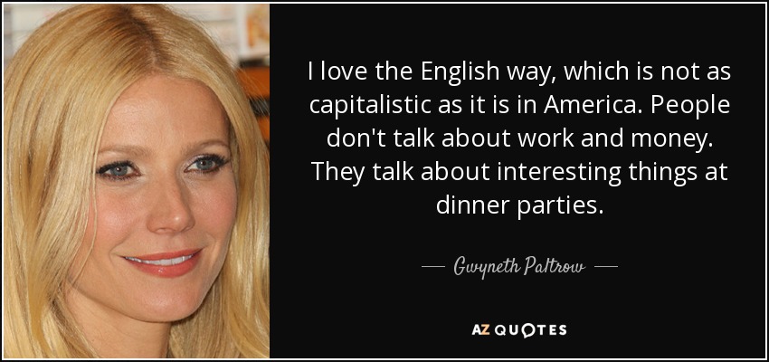 I love the English way, which is not as capitalistic as it is in America. People don't talk about work and money. They talk about interesting things at dinner parties. - Gwyneth Paltrow