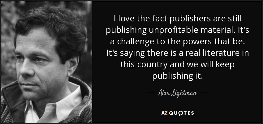 I love the fact publishers are still publishing unprofitable material. It's a challenge to the powers that be. It's saying there is a real literature in this country and we will keep publishing it. - Alan Lightman