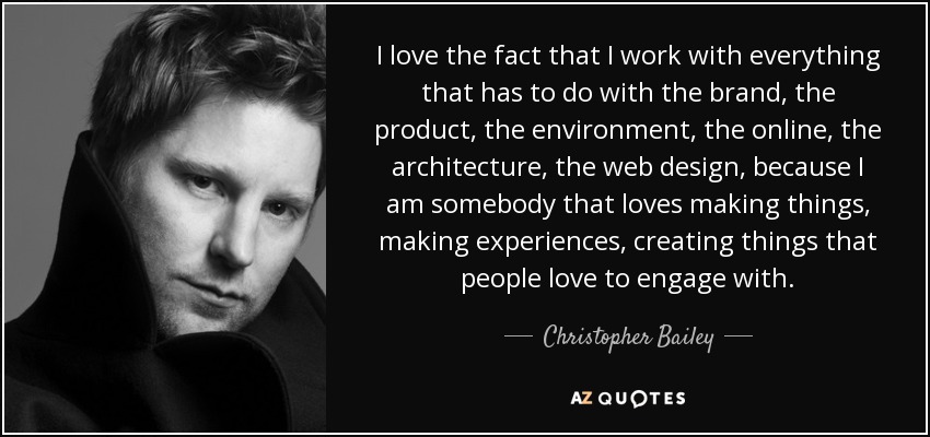 I love the fact that I work with everything that has to do with the brand, the product, the environment, the online, the architecture, the web design, because I am somebody that loves making things, making experiences, creating things that people love to engage with. - Christopher Bailey