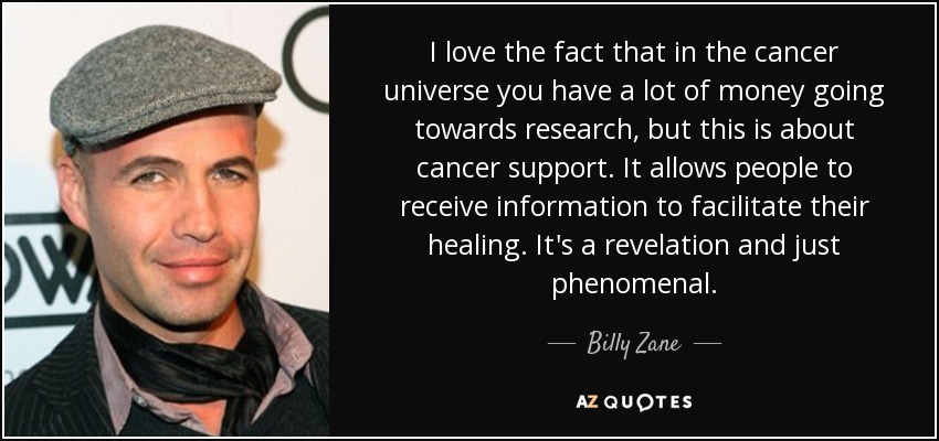 I love the fact that in the cancer universe you have a lot of money going towards research, but this is about cancer support. It allows people to receive information to facilitate their healing. It's a revelation and just phenomenal. - Billy Zane