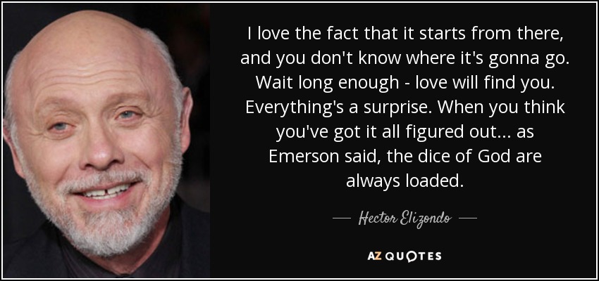 I love the fact that it starts from there, and you don't know where it's gonna go. Wait long enough - love will find you. Everything's a surprise. When you think you've got it all figured out... as Emerson said, the dice of God are always loaded. - Hector Elizondo