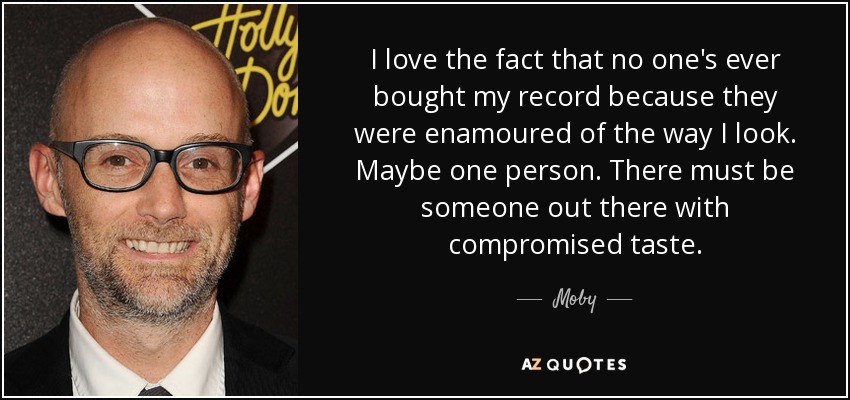 I love the fact that no one's ever bought my record because they were enamoured of the way I look. Maybe one person. There must be someone out there with compromised taste. - Moby