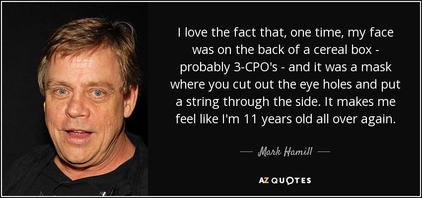 I love the fact that, one time, my face was on the back of a cereal box - probably 3-CPO's - and it was a mask where you cut out the eye holes and put a string through the side. It makes me feel like I'm 11 years old all over again. - Mark Hamill