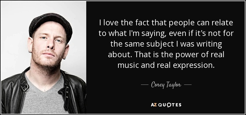 I love the fact that people can relate to what I'm saying, even if it's not for the same subject I was writing about. That is the power of real music and real expression. - Corey Taylor