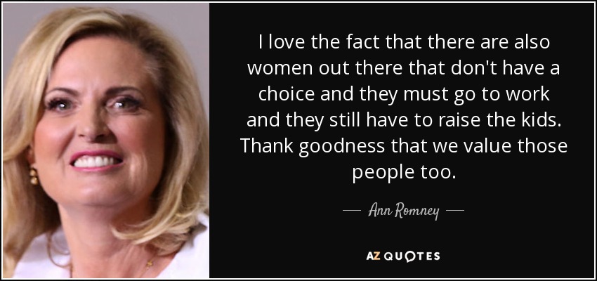 I love the fact that there are also women out there that don't have a choice and they must go to work and they still have to raise the kids. Thank goodness that we value those people too. - Ann Romney
