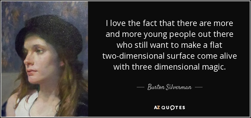 I love the fact that there are more and more young people out there who still want to make a flat two-dimensional surface come alive with three dimensional magic. - Burton Silverman
