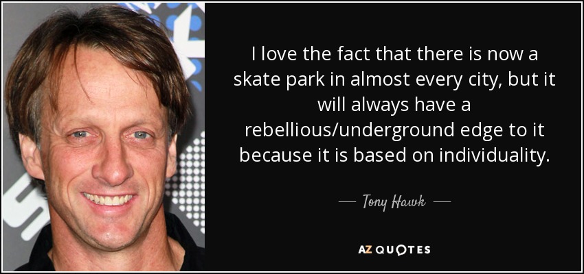 I love the fact that there is now a skate park in almost every city, but it will always have a rebellious/underground edge to it because it is based on individuality. - Tony Hawk