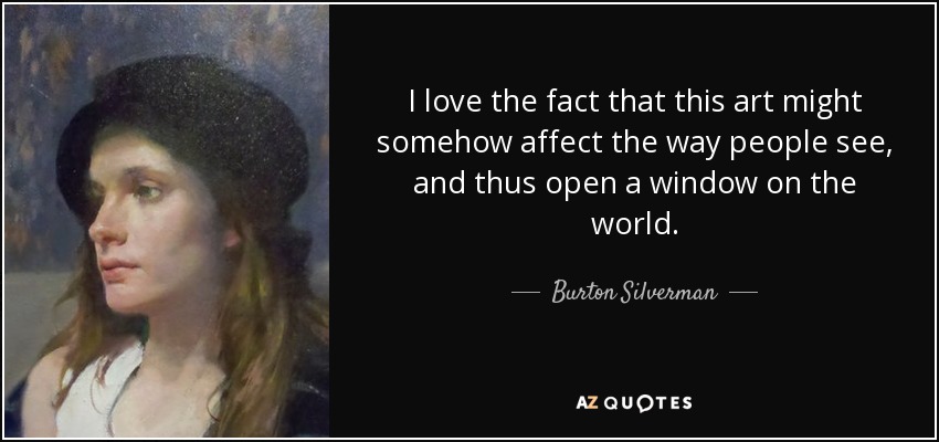I love the fact that this art might somehow affect the way people see, and thus open a window on the world. - Burton Silverman