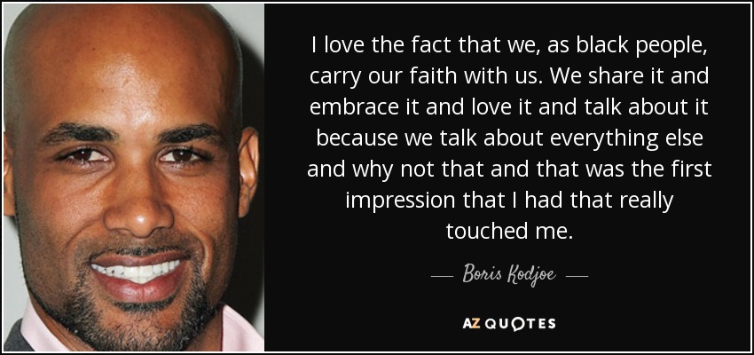 I love the fact that we, as black people, carry our faith with us. We share it and embrace it and love it and talk about it because we talk about everything else and why not that and that was the first impression that I had that really touched me. - Boris Kodjoe