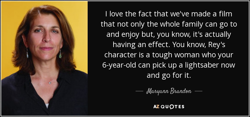 I love the fact that we've made a film that not only the whole family can go to and enjoy but, you know, it's actually having an effect. You know, Rey's character is a tough woman who your 6-year-old can pick up a lightsaber now and go for it. - Maryann Brandon