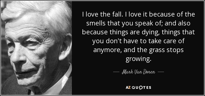 I love the fall. I love it because of the smells that you speak of; and also because things are dying, things that you don't have to take care of anymore, and the grass stops growing. - Mark Van Doren
