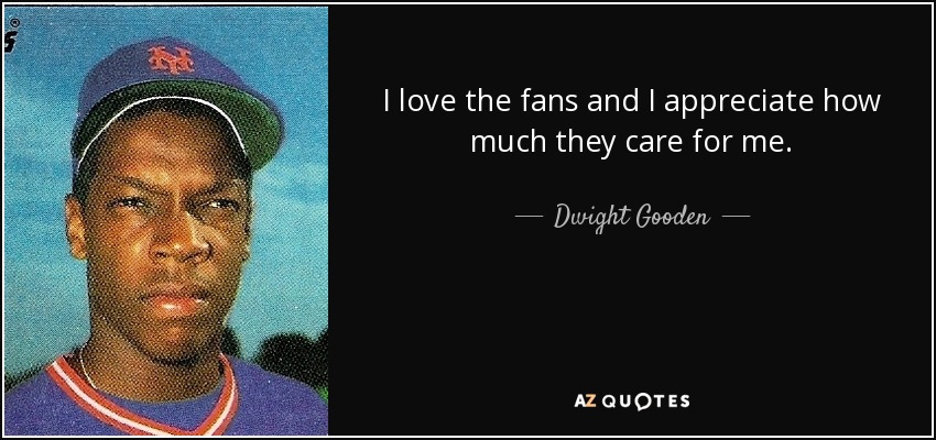 I love the fans and I appreciate how much they care for me. - Dwight Gooden