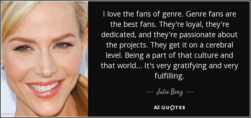 I love the fans of genre. Genre fans are the best fans. They're loyal, they're dedicated, and they're passionate about the projects. They get it on a cerebral level. Being a part of that culture and that world... It's very gratifying and very fulfilling. - Julie Benz