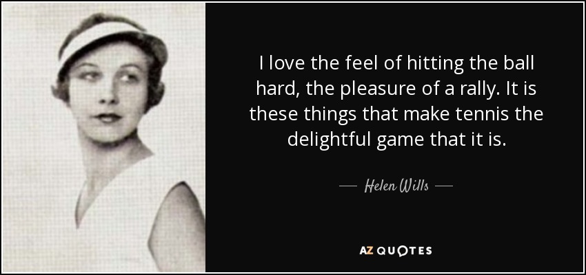 I love the feel of hitting the ball hard, the pleasure of a rally. It is these things that make tennis the delightful game that it is. - Helen Wills
