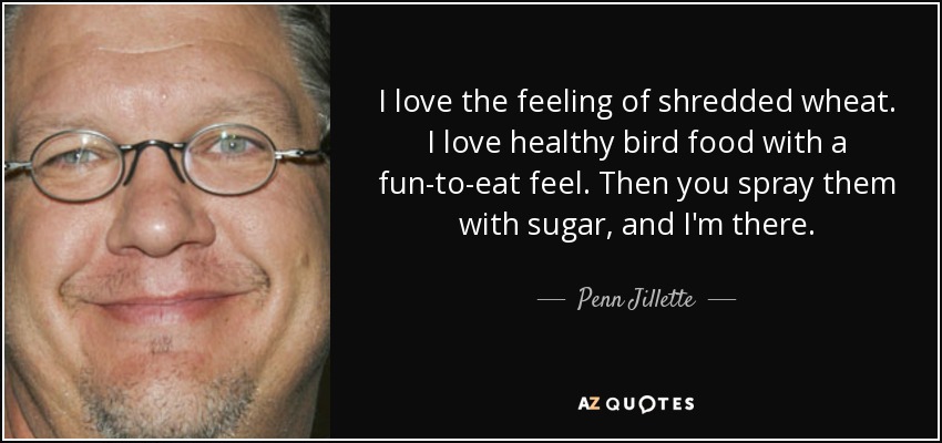 I love the feeling of shredded wheat. I love healthy bird food with a fun-to-eat feel. Then you spray them with sugar, and I'm there. - Penn Jillette