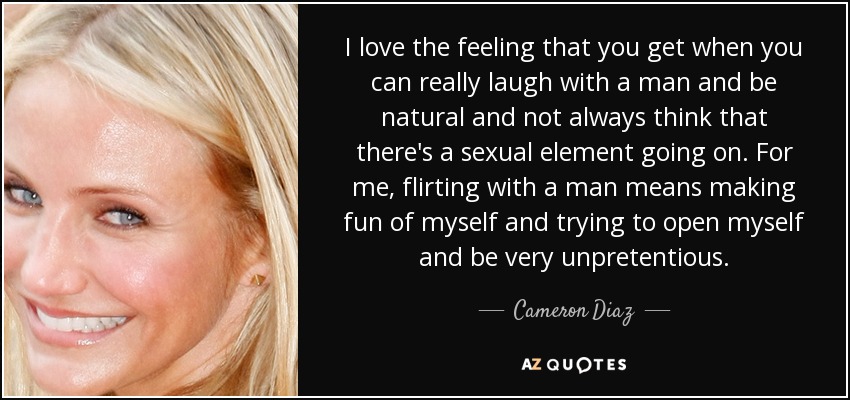 I love the feeling that you get when you can really laugh with a man and be natural and not always think that there's a sexual element going on. For me, flirting with a man means making fun of myself and trying to open myself and be very unpretentious. - Cameron Diaz