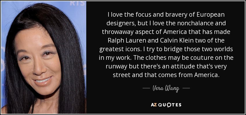 I love the focus and bravery of European designers, but I love the nonchalance and throwaway aspect of America that has made Ralph Lauren and Calvin Klein two of the greatest icons. I try to bridge those two worlds in my work. The clothes may be couture on the runway but there's an attitude that's very street and that comes from America. - Vera Wang