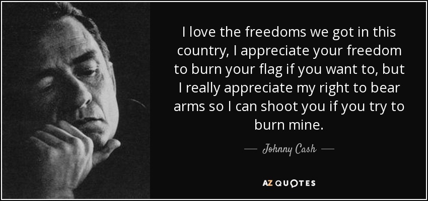 I love the freedoms we got in this country, I appreciate your freedom to burn your flag if you want to, but I really appreciate my right to bear arms so I can shoot you if you try to burn mine. - Johnny Cash
