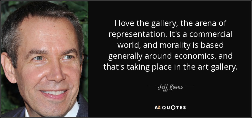 I love the gallery, the arena of representation. It's a commercial world, and morality is based generally around economics, and that's taking place in the art gallery. - Jeff Koons