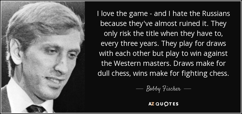 I love the game - and I hate the Russians because they've almost ruined it. They only risk the title when they have to, every three years. They play for draws with each other but play to win against the Western masters. Draws make for dull chess, wins make for fighting chess. - Bobby Fischer