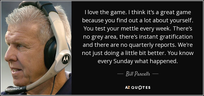 I love the game. I think it's a great game because you find out a lot about yourself. You test your mettle every week. There's no grey area, there's instant gratification and there are no quarterly reports. We're not just doing a little bit better. You know every Sunday what happened. - Bill Parcells