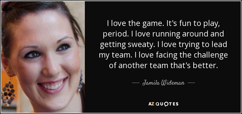 I love the game. It's fun to play, period. I love running around and getting sweaty. I love trying to lead my team. I love facing the challenge of another team that's better. - Jamila Wideman