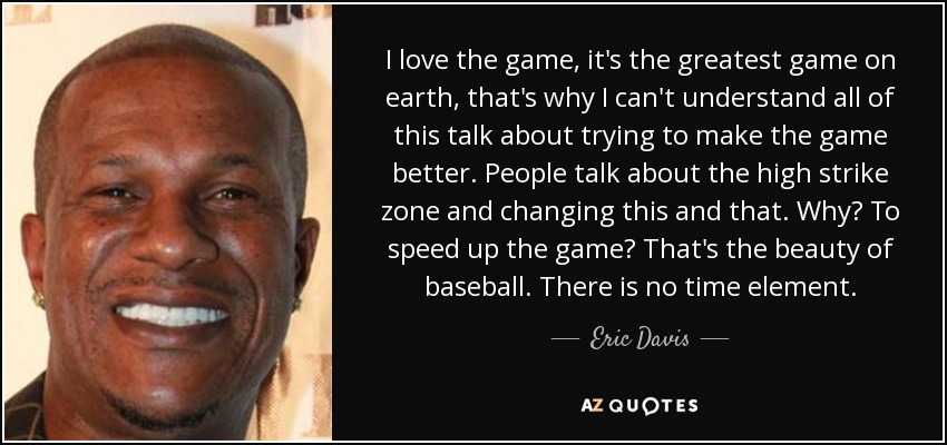 I love the game, it's the greatest game on earth, that's why I can't understand all of this talk about trying to make the game better. People talk about the high strike zone and changing this and that. Why? To speed up the game? That's the beauty of baseball. There is no time element. - Eric Davis