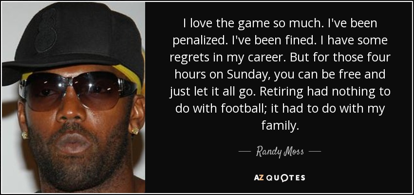 I love the game so much. I've been penalized. I've been fined. I have some regrets in my career. But for those four hours on Sunday, you can be free and just let it all go. Retiring had nothing to do with football; it had to do with my family. - Randy Moss